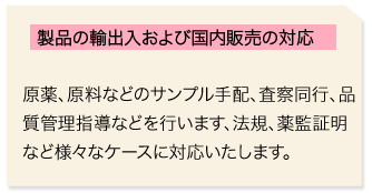 製品の輸出入および国内販売の対応　原薬、原料などのサンプル手配、査察同行、品質管理指導などを行います、法規、薬監証明など様々なケースに対応いたします。 