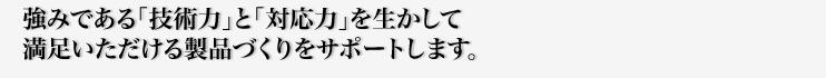 強みである「技術力」と「対応力」を生かして満足いただける製品づくりをサポートします。